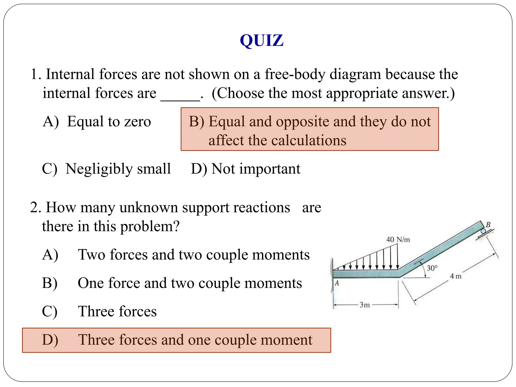 1. Internal forces are not shown on a free-body diagram because the
internal forces are _____. (Choose the most appropriate answer.)
A) Equal to zero B) Equal and opposite and they do not
affect the calculations
C) Negligibly small D) Not important
QUIZ
2. How many unknown support reactions are
there in this problem?
A) Two forces and two couple moments
B) One force and two couple moments
C) Three forces
D) Three forces and one couple moment
 