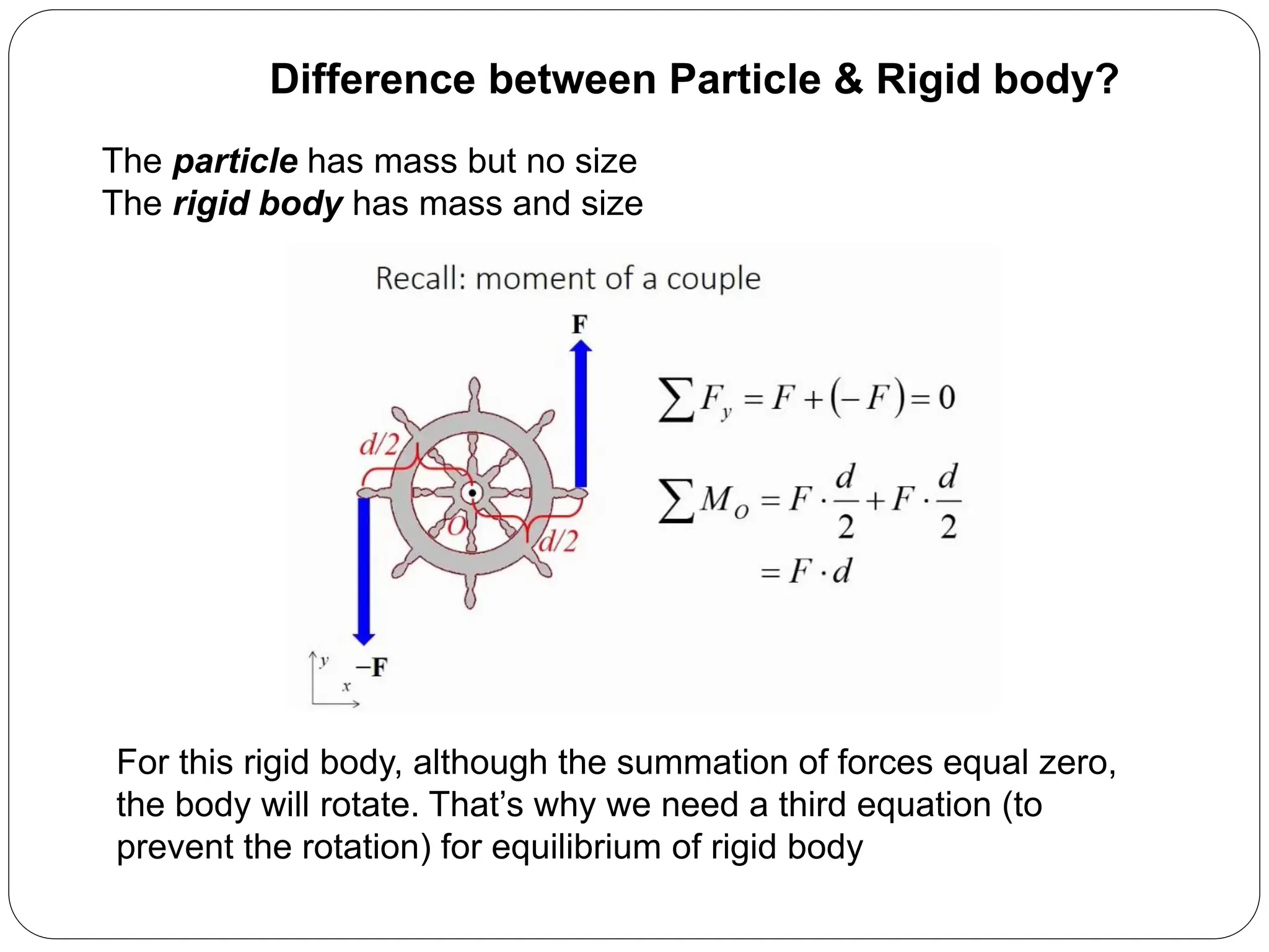 For this rigid body, although the summation of forces equal zero,
the body will rotate. That’s why we need a third equation (to
prevent the rotation) for equilibrium of rigid body
The particle has mass but no size
The rigid body has mass and size
Difference between Particle & Rigid body?
 