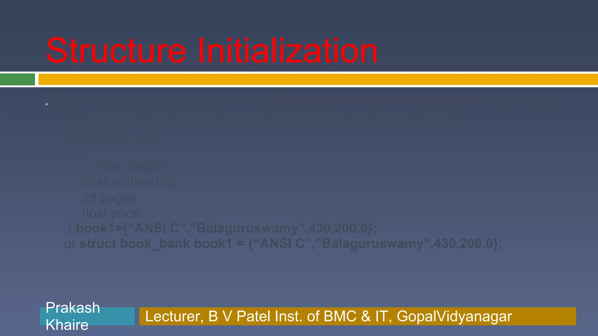 Structure Initialization Like other data type we can initialize structure when we declare them ● A structure variable can be initialized at compile time struct book_bank { char title[20]; char author[15]; int pages; float price; } book1={“ANSI C”,”Balaguruswamy”,430,200.0}; or struct book_bank book1 = {“ANSI C”,”Balaguruswamy”,430,200.0}; Prakash Prakash Khaire Lecturer, B V Patel Inst. of BMC & BMC & IT, GopalVidyanagar Lecturer, B V Patel Inst. of IT, GopalVidyanagar Khaire 