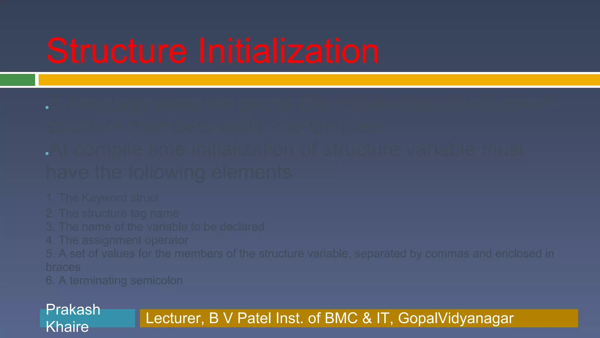Structure Initialization C language does not permit the initialization of individual ● structure members within the template. At compile time initialization of structure variable must ● have the following elements 1. The Keyword struct 2. The structure tag name 3. The name of the variable to be declared 4. The assignment operator 5. A set of values for the members of the structure variable, separated by commas and enclosed in braces 6. A terminating semicolon Prakash Prakash Khaire Lecturer, B V Patel Inst. of BMC & BMC & IT, GopalVidyanagar Lecturer, B V Patel Inst. of IT, GopalVidyanagar Khaire 