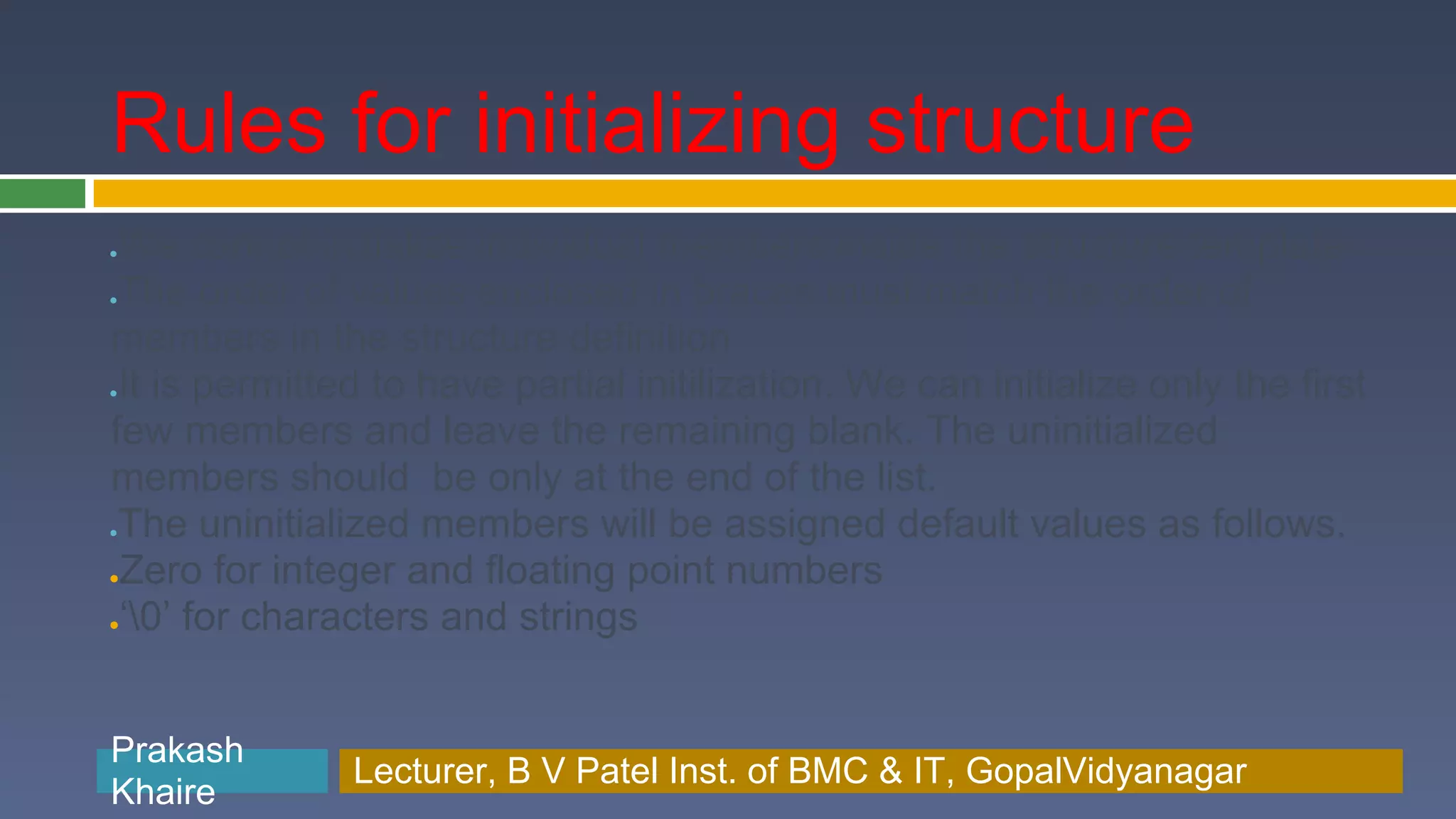 Rules for initializing structure ●We cannot initialize individual members inside the structure template ●The order of values enclosed in braces must match the order of members in the structure definition ●It is permitted to have partial initilization. We can initialize only the first few members and leave the remaining blank. The uninitialized members should be only at the end of the list. ●The uninitialized members will be assigned default values as follows. ●Zero for integer and floating point numbers ●‘0’ for characters and strings Prakash Prakash Khaire Lecturer, B V Patel Inst. of BMC & BMC & IT, GopalVidyanagar Lecturer, B V Patel Inst. of IT, GopalVidyanagar Khaire 
