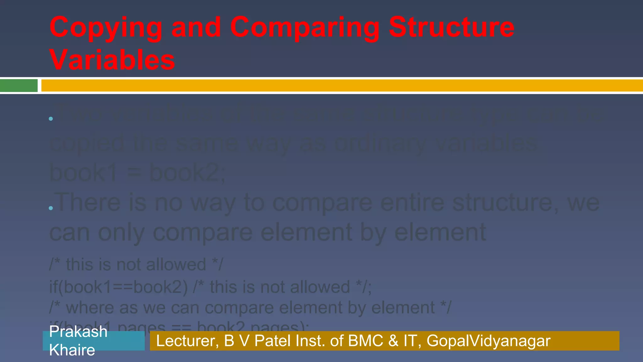 Copying and Comparing Structure Variables Two variables of the same structure type can be ● copied the same way as ordinary variables book1 = book2; There is no way to compare entire structure, we ● can only compare element by element /* this is not allowed */ if(book1==book2) /* this is not allowed */; /* where as we can compare element by element */ if(book1.pages == book2.pages); Prakash Prakash Khaire Lecturer, B V Patel Inst. of BMC & BMC & IT, GopalVidyanagar Lecturer, B V Patel Inst. of IT, GopalVidyanagar Khaire 