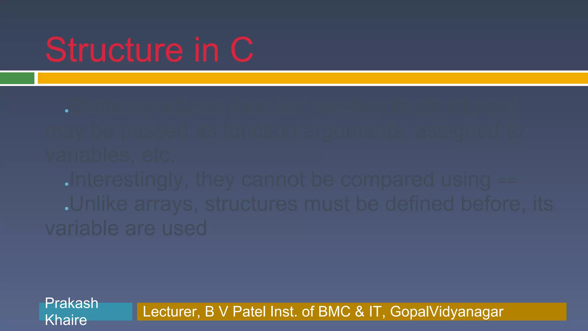 Structure in C Entire structures (not just pointers to structures) ● may be passed as function arguments, assigned to variables, etc. Interestingly, they cannot be compared using == ● Unlike arrays, structures must be defined before, its ● variable are used Prakash Prakash Khaire Lecturer, B V Patel Inst. of BMC & BMC & IT, GopalVidyanagar Lecturer, B V Patel Inst. of IT, GopalVidyanagar Khaire 