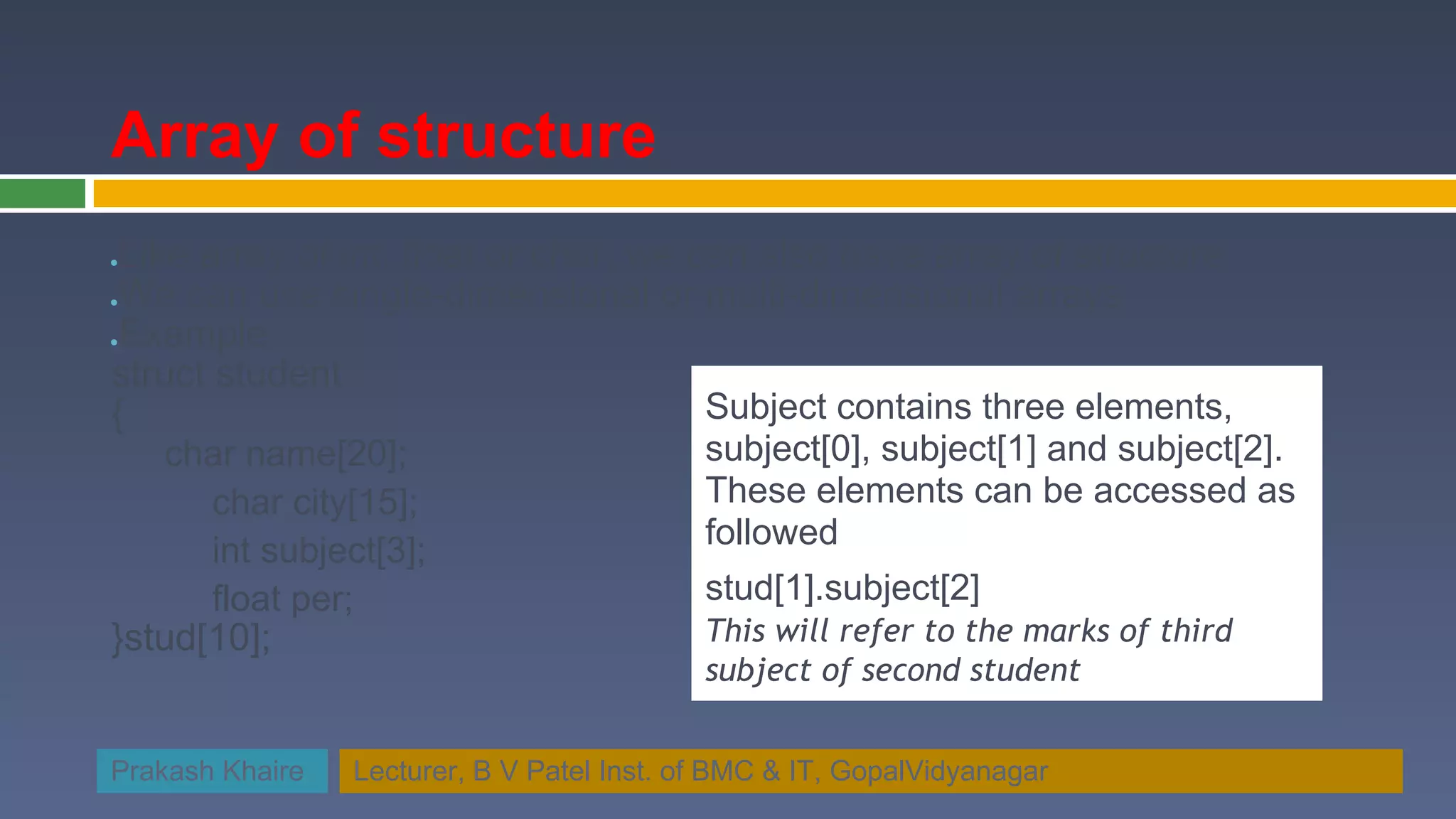 Array of structure ●Like array of int, float or char, we can also have array of structure ●We can use single-dimensional or multi-dimensional arrays ●Example struct student { Subject contains three elements, char name[20]; subject[0], subject[1] and subject[2]. char city[15]; These elements can be accessed as int subject[3]; followed float per; stud[1].subject[2] }stud[10]; This will refer to the marks of third subject of second student Prakash Khaire Lecturer, B V Patel Inst. of BMC & IT, GopalVidyanagar 