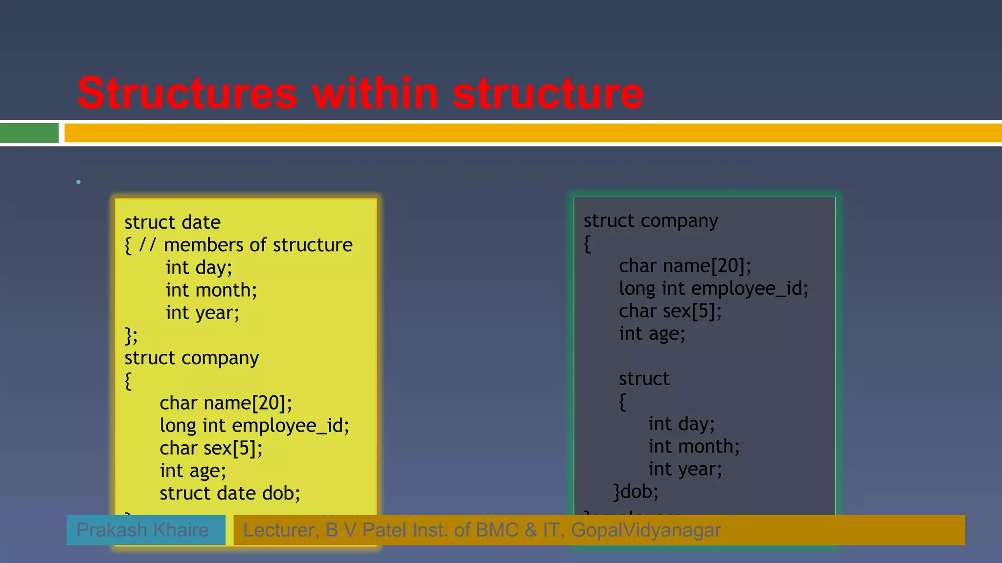 Structures within structure Structure within structure is known as nested structure ● struct date struct company { // members of structure   { int day; char name[20]; int month; long int employee_id; int year; char sex[5]; }; int age; struct company { struct char name[20]; { long int employee_id; int day; char sex[5]; int month; int age; int year; struct date dob; }dob; }; }employee; Prakash Khaire Lecturer, B V Patel Inst. of BMC & IT, GopalVidyanagar 