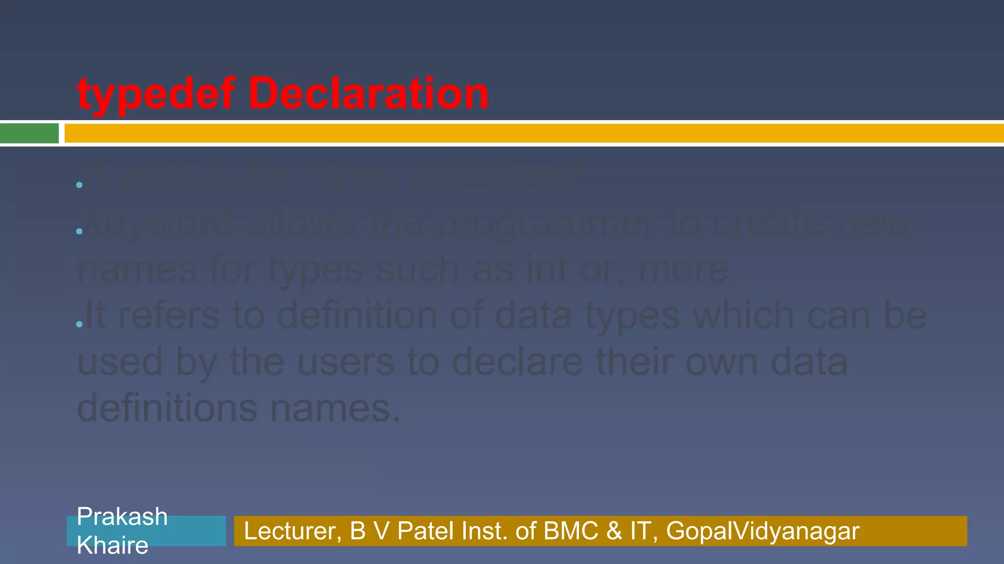 typedef Declaration It stands for "type definition" ● keyword allows the programmer to create new ● names for types such as int or, more It refers to definition of data types which can be ● used by the users to declare their own data definitions names. Prakash Prakash Khaire Lecturer, B V Patel Inst. of BMC & BMC & IT, GopalVidyanagar Lecturer, B V Patel Inst. of IT, GopalVidyanagar Khaire 