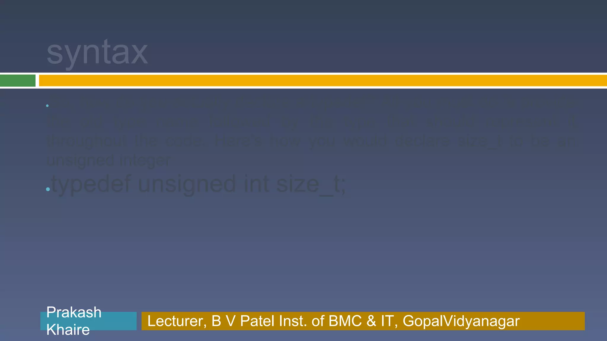syntax ●So, how do you actually declare a typedef? All you must do is provide the old type name followed by the type that should represent it throughout the code. Here's how you would declare size_t to be an unsigned integer ● typedef unsigned int size_t; Prakash Prakash Khaire Lecturer, B V Patel Inst. of BMC & BMC & IT, GopalVidyanagar Lecturer, B V Patel Inst. of IT, GopalVidyanagar Khaire 