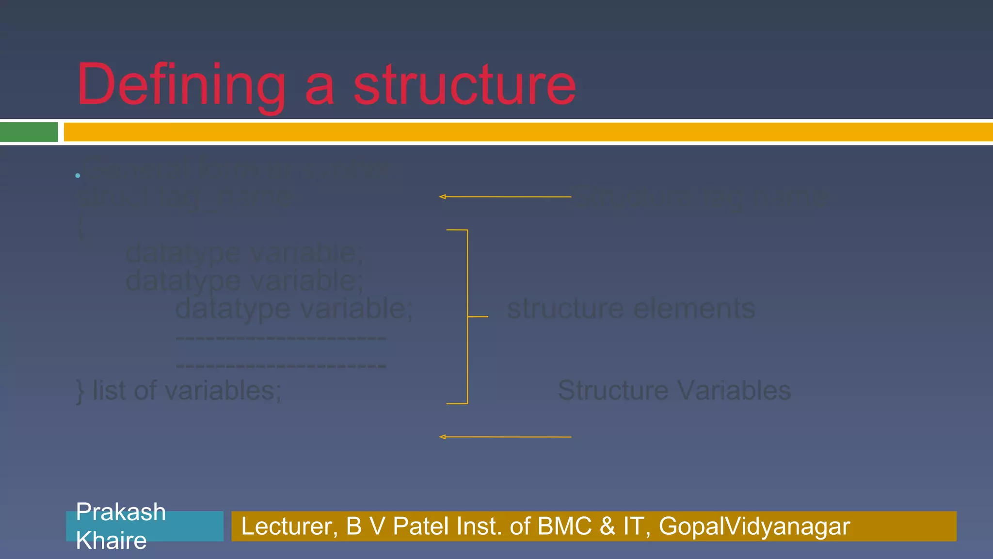 Defining a structure ●General form or syntax struct tag_name Structure tag name { datatype variable; datatype variable; datatype variable; structure elements --------------------- --------------------- } list of variables; Structure Variables Prakash Prakash Khaire Lecturer, B V Patel Inst. of BMC & BMC & IT, GopalVidyanagar Lecturer, B V Patel Inst. of IT, GopalVidyanagar Khaire 