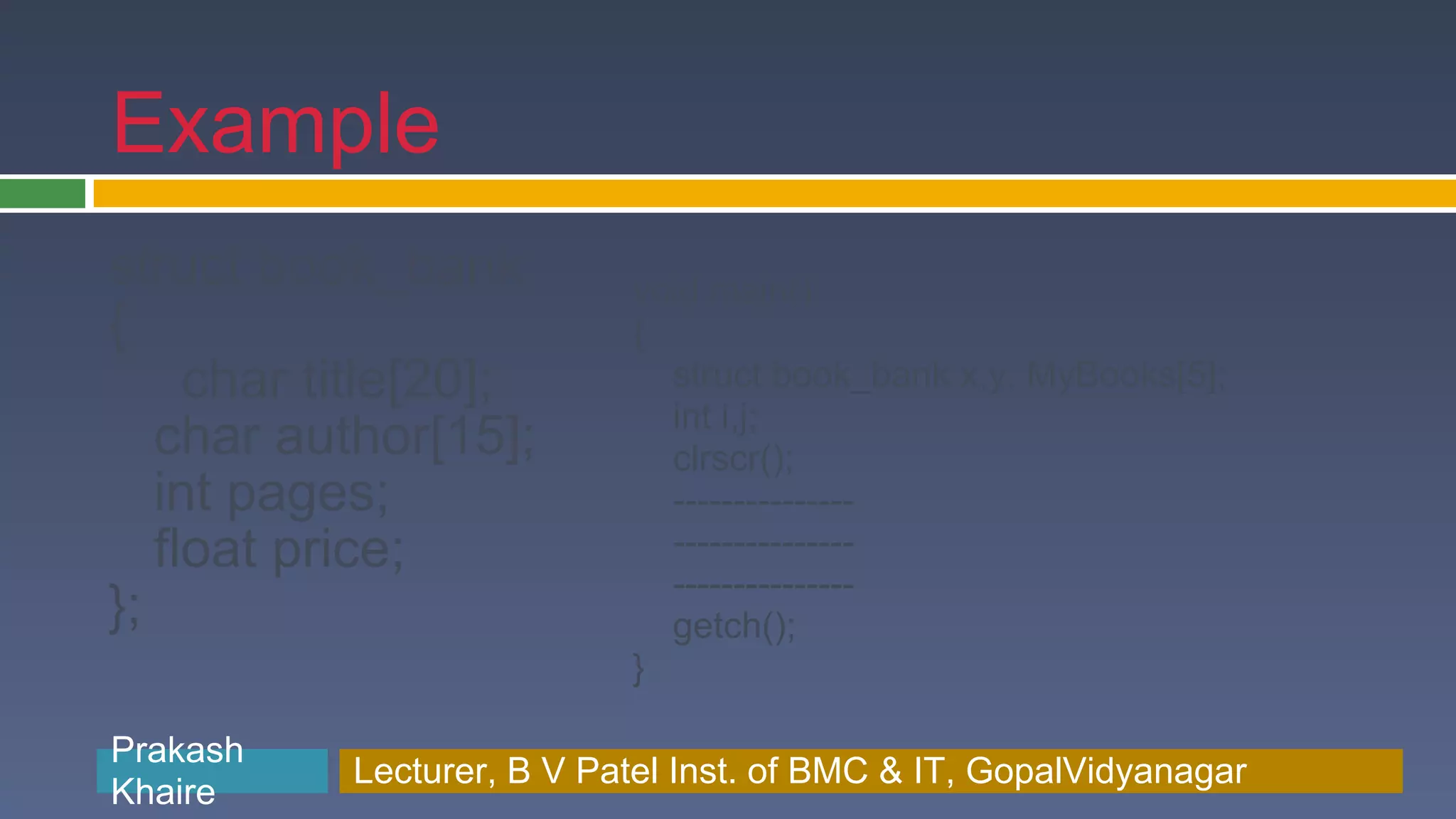 Example struct book_bank void main() { { char title[20]; struct book_bank x,y, MyBooks[5]; int i,j; char author[15]; clrscr(); int pages; --------------- float price; --------------- --------------- }; getch(); } Prakash Prakash Khaire Lecturer, B V Patel Inst. of BMC & BMC & IT, GopalVidyanagar Lecturer, B V Patel Inst. of IT, GopalVidyanagar Khaire 