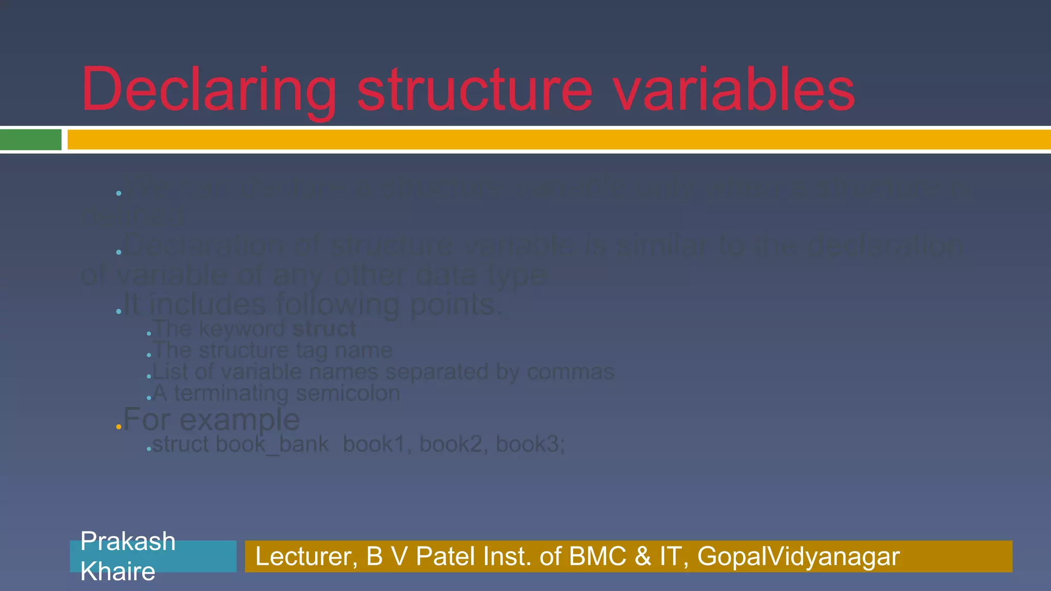 Declaring structure variables We can declare a structure variable only when a structure is ● defined Declaration of structure variable is similar to the declaration ● of variable of any other data type It includes following points. ● ●The keyword struct ●The structure tag name ●List of variable names separated by commas ●A terminating semicolon ●For example struct book_bank book1, book2, book3; ● Prakash Prakash Khaire Lecturer, B V Patel Inst. of BMC & BMC & IT, GopalVidyanagar Lecturer, B V Patel Inst. of IT, GopalVidyanagar Khaire 