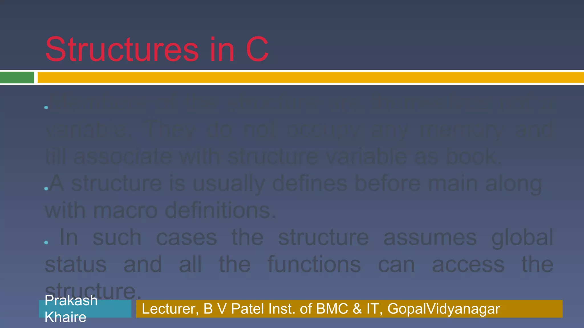 Structures in C ●Members of the structure are themselves not a variable. They do not occupy any memory and till associate with structure variable as book. ●A structure is usually defines before main along with macro definitions. ● In such cases the structure assumes global status and all the functions can access the structure. Prakash Prakash Khaire Lecturer, B V Patel Inst. of BMC & BMC & IT, GopalVidyanagar Lecturer, B V Patel Inst. of IT, GopalVidyanagar Khaire 