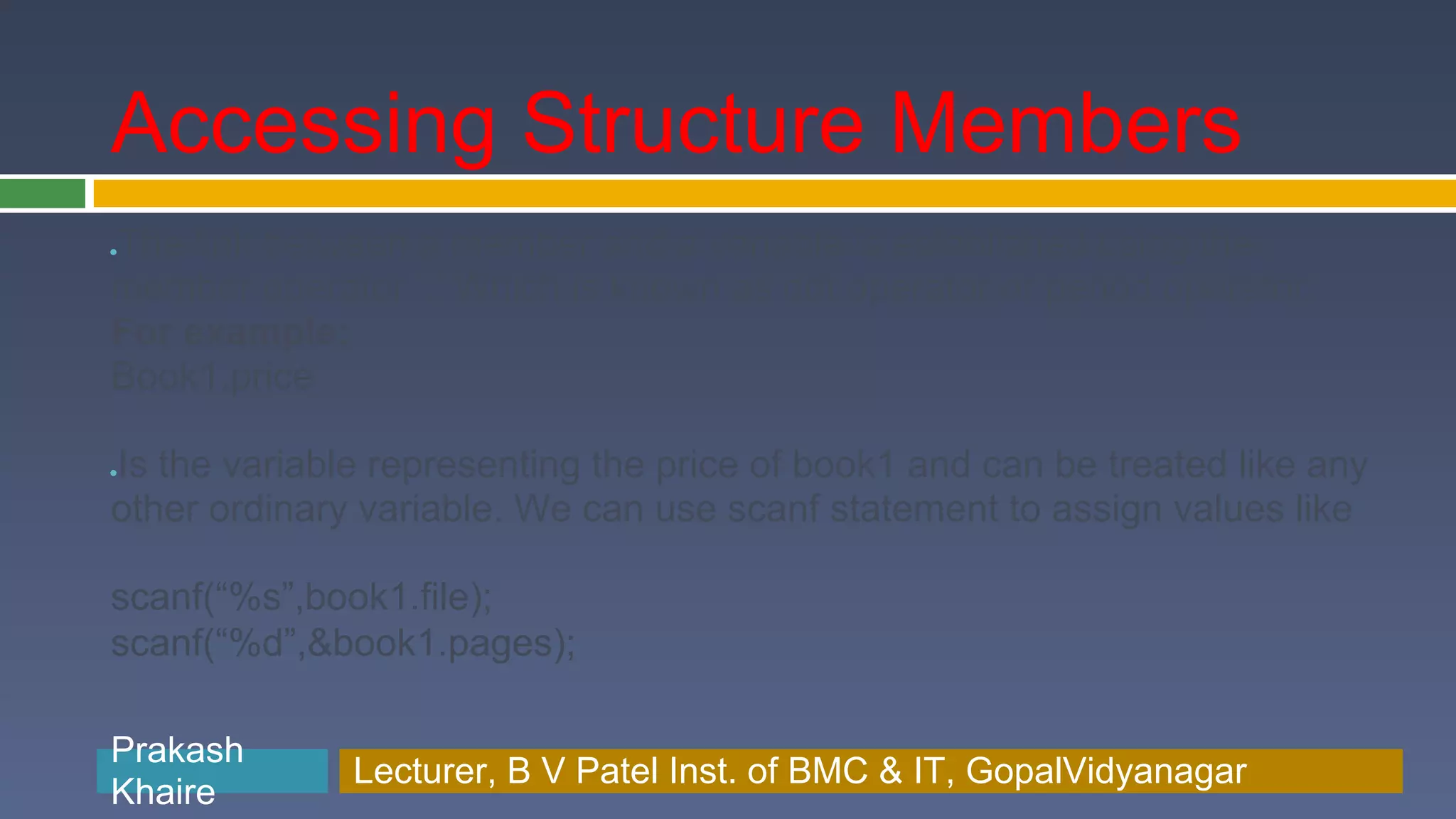 Accessing Structure Members The link between a member and a variable is established using the ● member operator ‘.’ Which is known as dot operator or period operator. For example: Book1.price Is the variable representing the price of book1 and can be treated like any ● other ordinary variable. We can use scanf statement to assign values like scanf(“%s”,book1.file); scanf(“%d”,&book1.pages); Prakash Prakash Khaire Lecturer, B V Patel Inst. of BMC & BMC & IT, GopalVidyanagar Lecturer, B V Patel Inst. of IT, GopalVidyanagar Khaire 