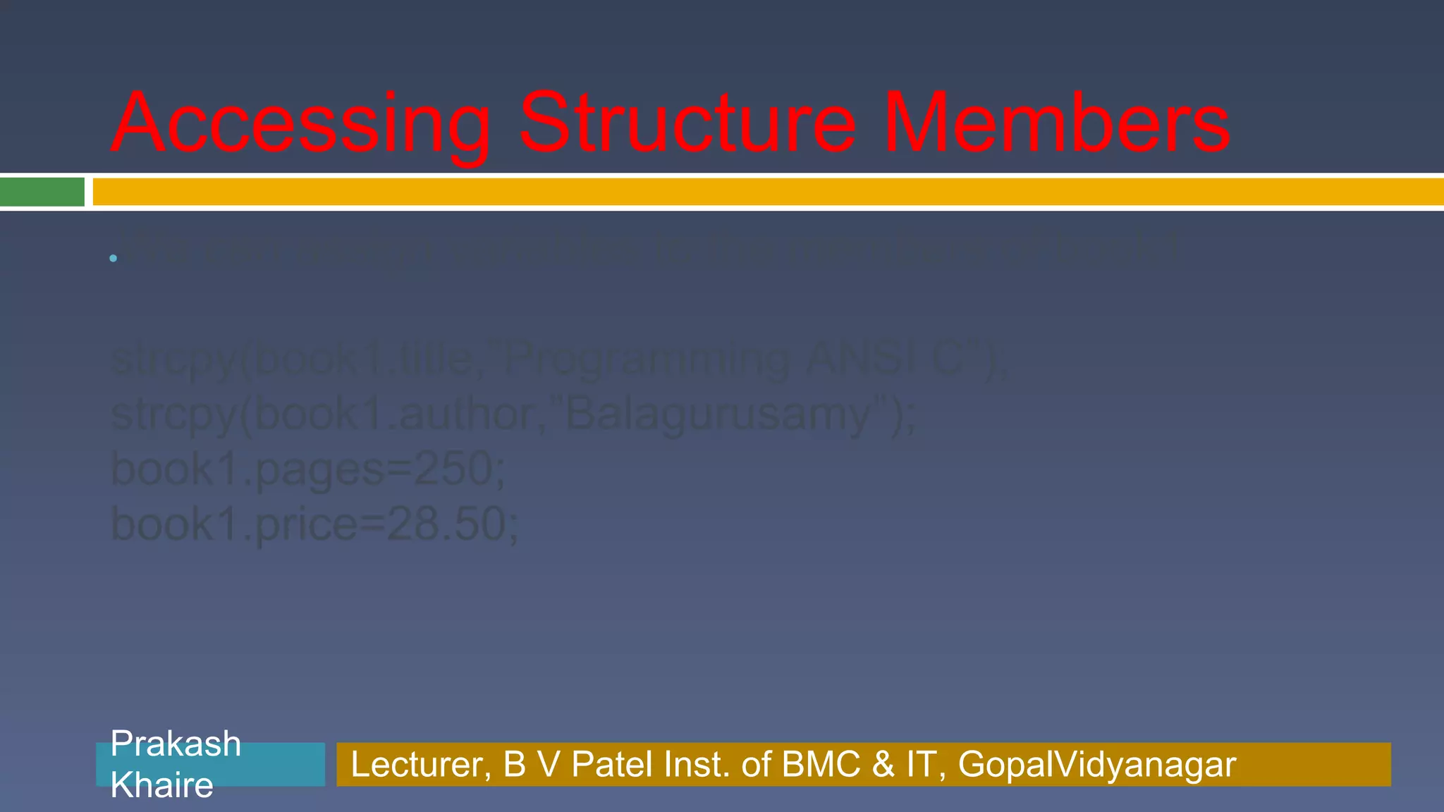 Accessing Structure Members We can assign variables to the members of book1 ● strcpy(book1.title,”Programming ANSI C”); strcpy(book1.author,”Balagurusamy”); book1.pages=250; book1.price=28.50; Prakash Prakash Khaire Lecturer, B V Patel Inst. of BMC & BMC & IT, GopalVidyanagar Lecturer, B V Patel Inst. of IT, GopalVidyanagar Khaire 