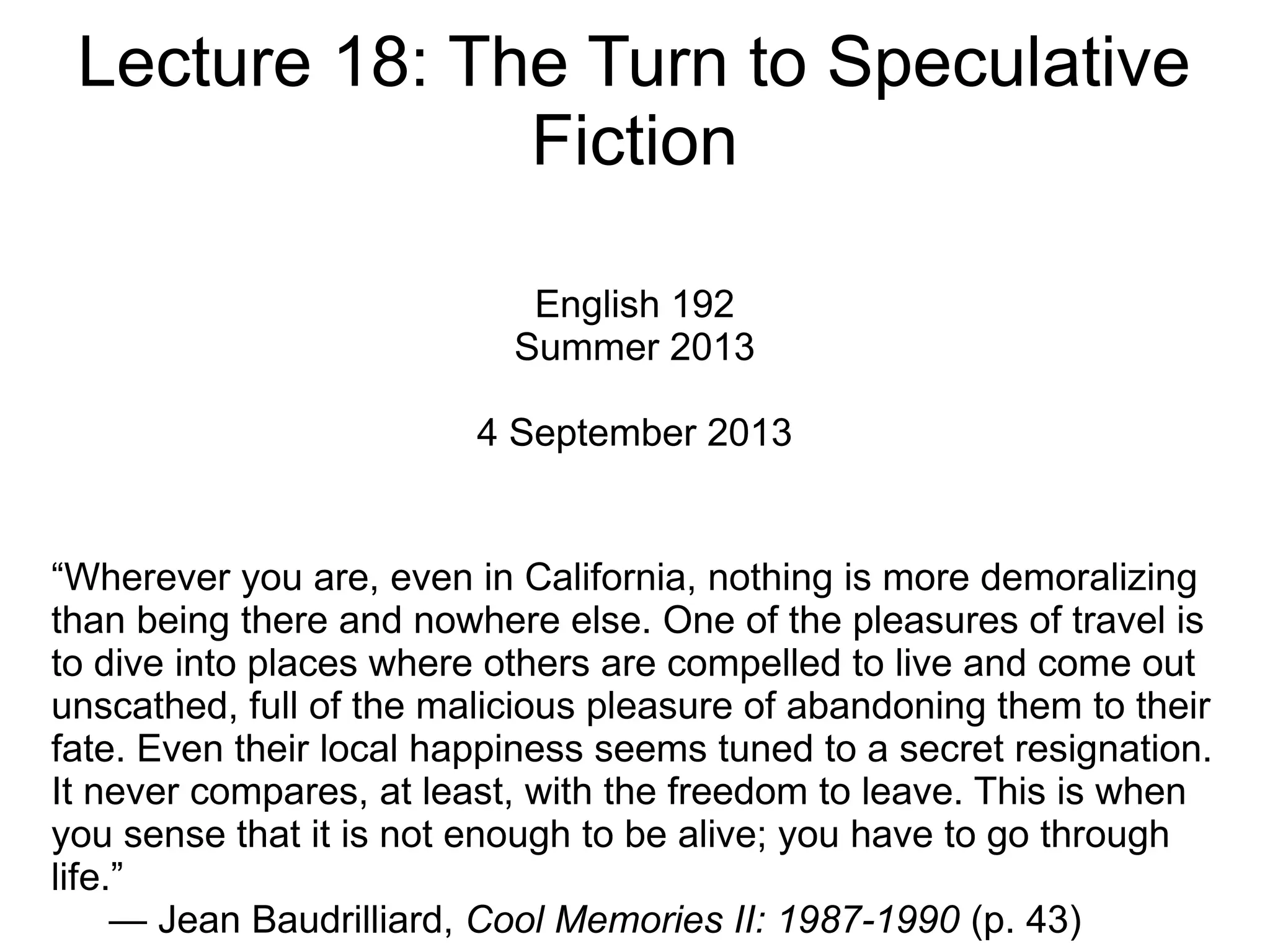 Lecture 18: The Turn to Speculative
Fiction
English 192
Summer 2013
4 September 2013
“Wherever you are, even in California, nothing is more demoralizing
than being there and nowhere else. One of the pleasures of travel is
to dive into places where others are compelled to live and come out
unscathed, full of the malicious pleasure of abandoning them to their
fate. Even their local happiness seems tuned to a secret resignation.
It never compares, at least, with the freedom to leave. This is when
you sense that it is not enough to be alive; you have to go through
life.”
— Jean Baudrilliard, Cool Memories II: 1987-1990 (p. 43)
 