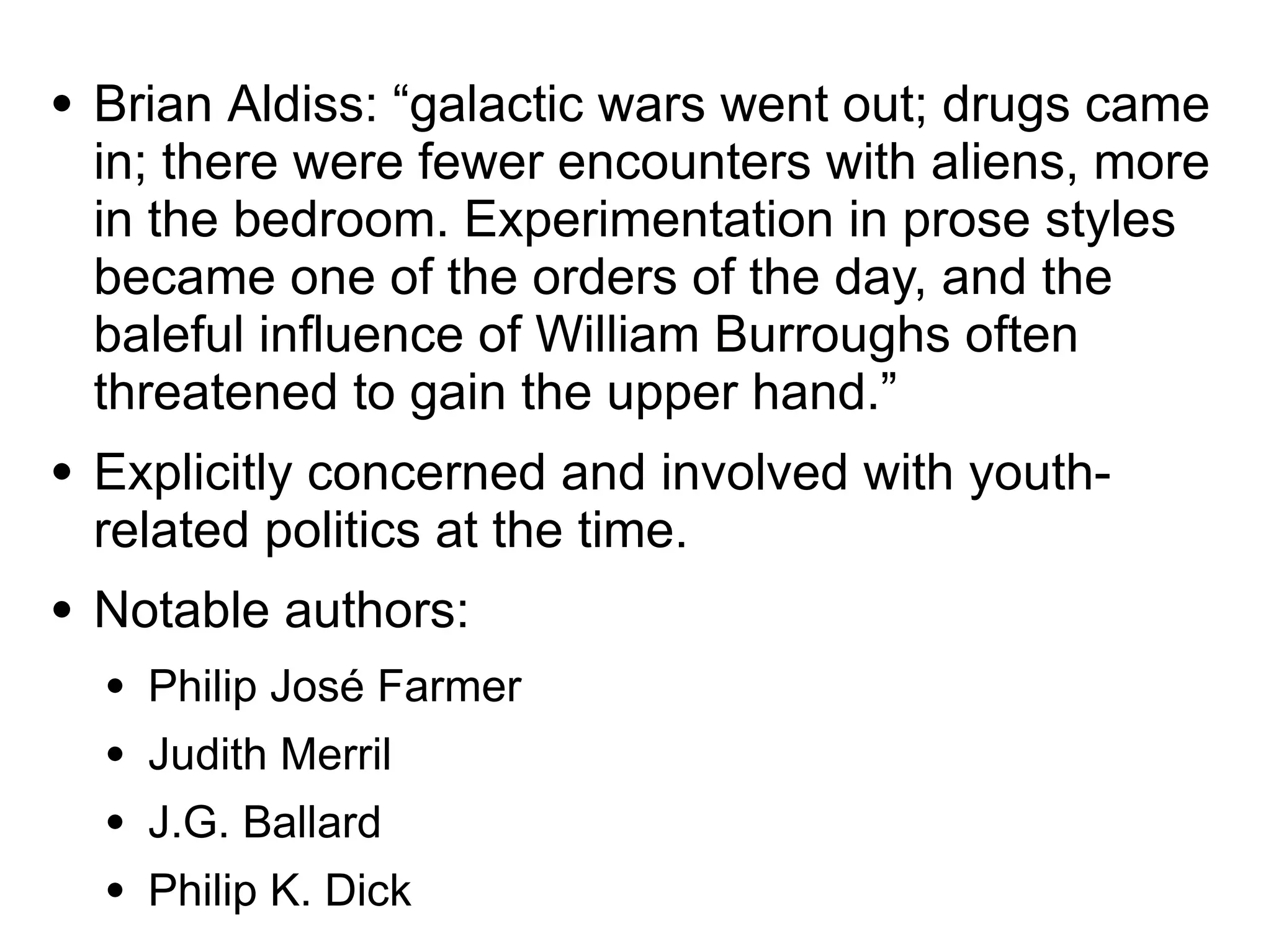 ● Brian Aldiss: “galactic wars went out; drugs came
in; there were fewer encounters with aliens, more
in the bedroom. Experimentation in prose styles
became one of the orders of the day, and the
baleful influence of William Burroughs often
threatened to gain the upper hand.”
● Explicitly concerned and involved with youth-
related politics at the time.
● Notable authors:
● Philip José Farmer
● Judith Merril
● J.G. Ballard
● Philip K. Dick
 