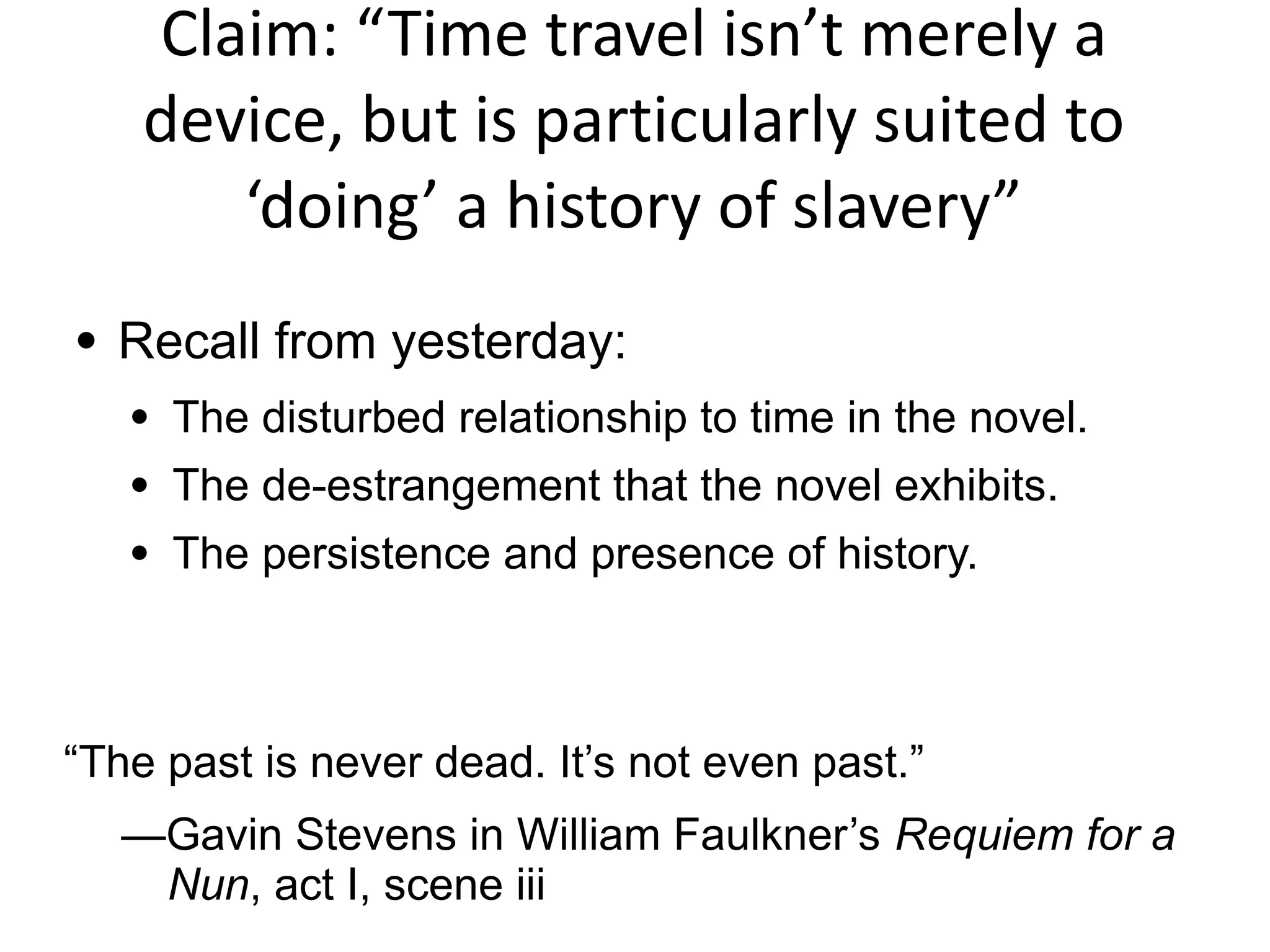 Claim: “Time travel isn’t merely a
device, but is particularly suited to
‘doing’ a history of slavery”
● Recall from yesterday:
● The disturbed relationship to time in the novel.
● The de-estrangement that the novel exhibits.
● The persistence and presence of history.
“The past is never dead. It’s not even past.”
—Gavin Stevens in William Faulkner’s Requiem for a
Nun, act I, scene iii
 