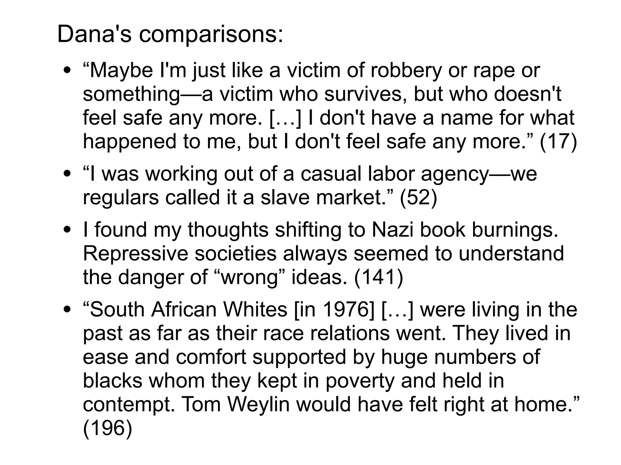 Dana's comparisons:
● “Maybe I'm just like a victim of robbery or rape or
something—a victim who survives, but who doesn't
feel safe any more. […] I don't have a name for what
happened to me, but I don't feel safe any more.” (17)
● “I was working out of a casual labor agency—we
regulars called it a slave market.” (52)
● “I found my thoughts shifting to Nazi book burnings.
Repressive societies always seemed to understand
the danger of ‘wrong’ ideas.” (141)
● “South African Whites [in 1976] […] were living in the
past as far as their race relations went. They lived in
ease and comfort supported by huge numbers of
blacks whom they kept in poverty and held in
contempt. Tom Weylin would have felt right at home.”
(196)
 