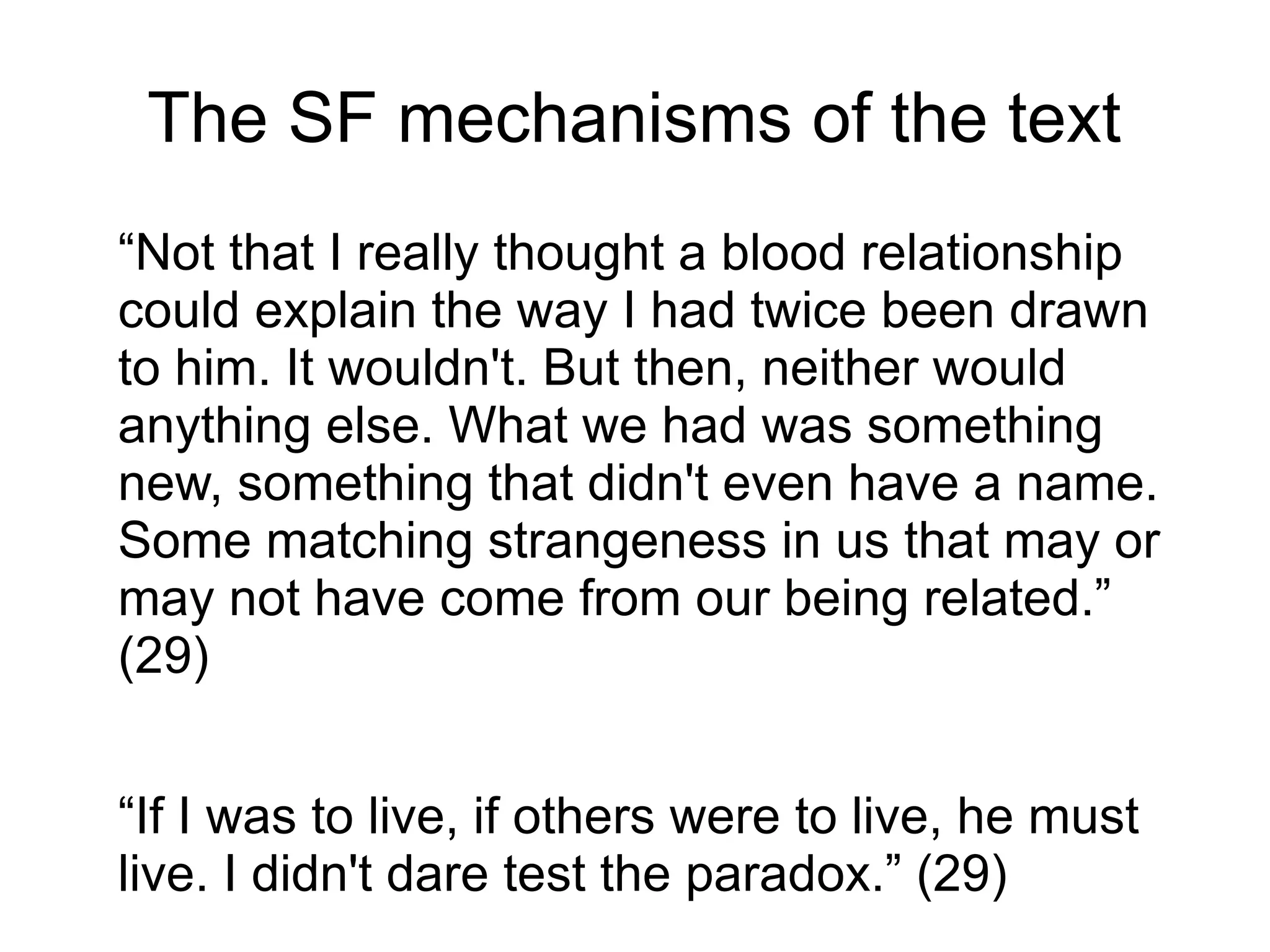 The SF mechanisms of the text
“Not that I really thought a blood relationship
could explain the way I had twice been drawn
to him. It wouldn't. But then, neither would
anything else. What we had was something
new, something that didn't even have a name.
Some matching strangeness in us that may or
may not have come from our being related.”
(29)
“If I was to live, if others were to live, he must
live. I didn't dare test the paradox.” (29)
 