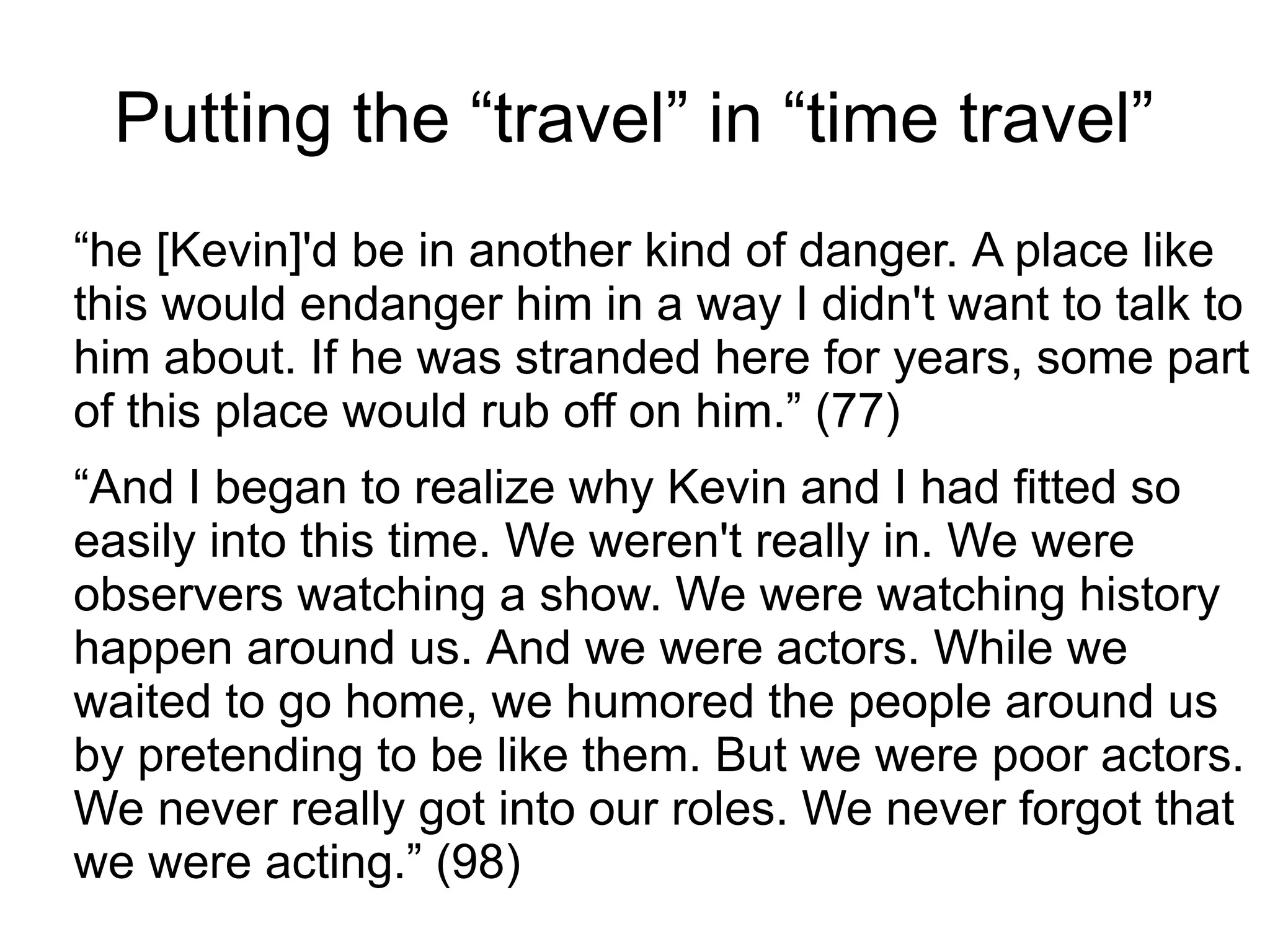 Putting the “travel” in “time travel”
“he [Kevin]'d be in another kind of danger. A place like
this would endanger him in a way I didn't want to talk to
him about. If he was stranded here for years, some part
of this place would rub off on him.” (77)
“And I began to realize why Kevin and I had fitted so
easily into this time. We weren't really in. We were
observers watching a show. We were watching history
happen around us. And we were actors. While we
waited to go home, we humored the people around us
by pretending to be like them. But we were poor actors.
We never really got into our roles. We never forgot that
we were acting.” (98)
 