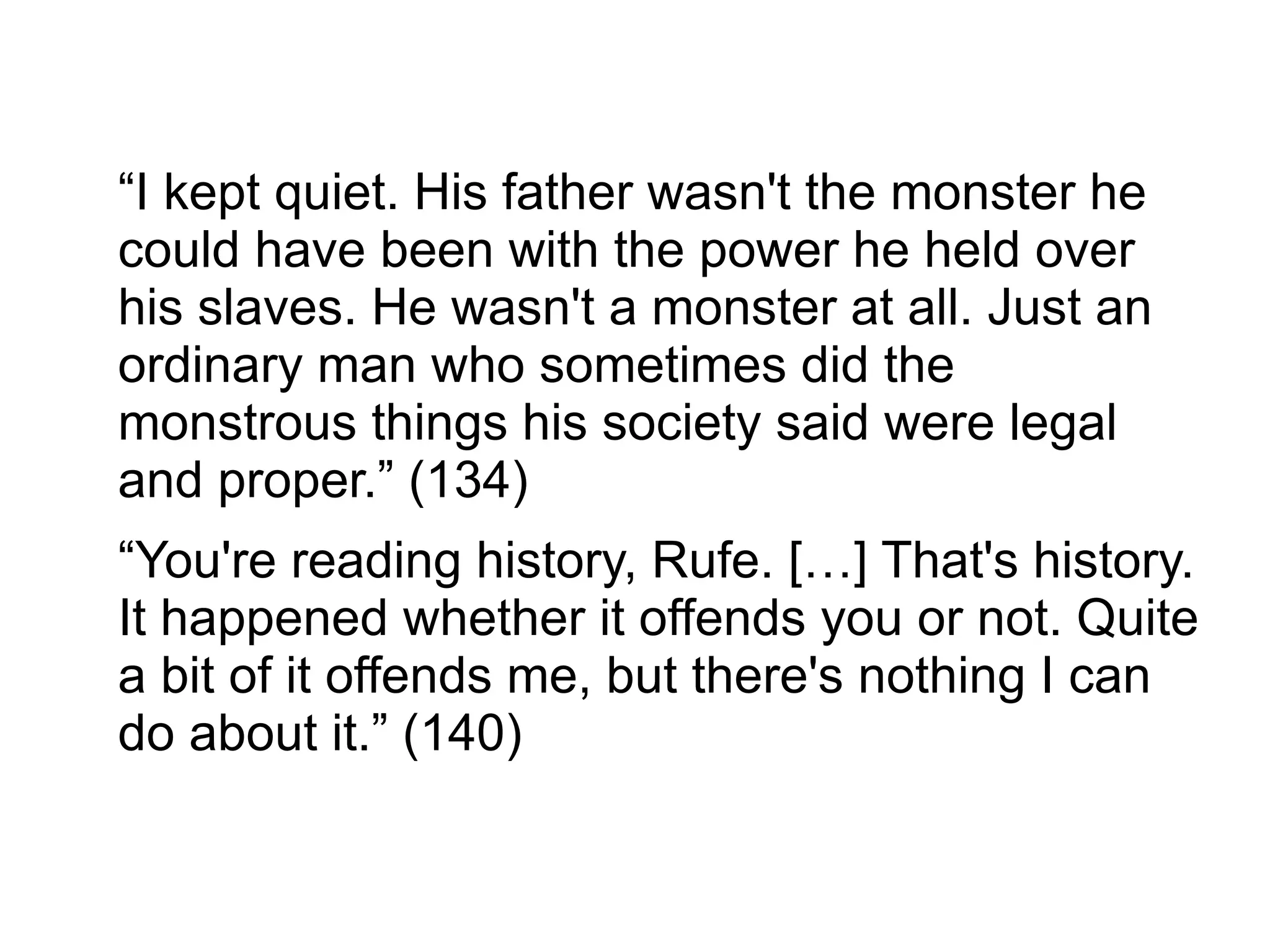 “I kept quiet. His father wasn't the monster he
could have been with the power he held over
his slaves. He wasn't a monster at all. Just an
ordinary man who sometimes did the
monstrous things his society said were legal
and proper.” (134)
“You're reading history, Rufe. […] That's history.
It happened whether it offends you or not. Quite
a bit of it offends me, but there's nothing I can
do about it.” (140)
 