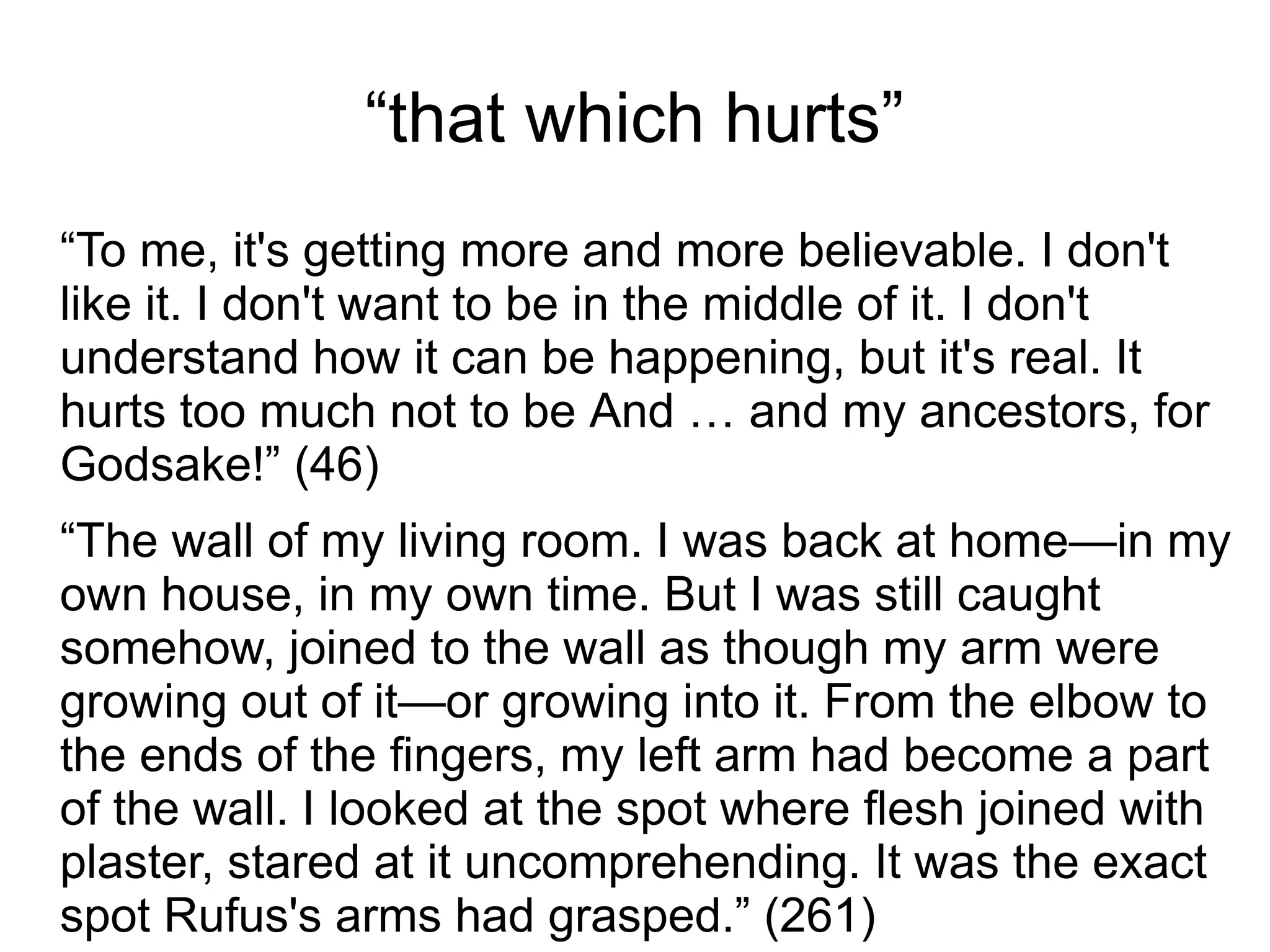 “that which hurts”
“To me, it's getting more and more believable. I don't
like it. I don't want to be in the middle of it. I don't
understand how it can be happening, but it's real. It
hurts too much not to be And … and my ancestors, for
Godsake!” (46)
“The wall of my living room. I was back at home—in my
own house, in my own time. But I was still caught
somehow, joined to the wall as though my arm were
growing out of it—or growing into it. From the elbow to
the ends of the fingers, my left arm had become a part
of the wall. I looked at the spot where flesh joined with
plaster, stared at it uncomprehending. It was the exact
spot Rufus's arms had grasped.” (261)
 