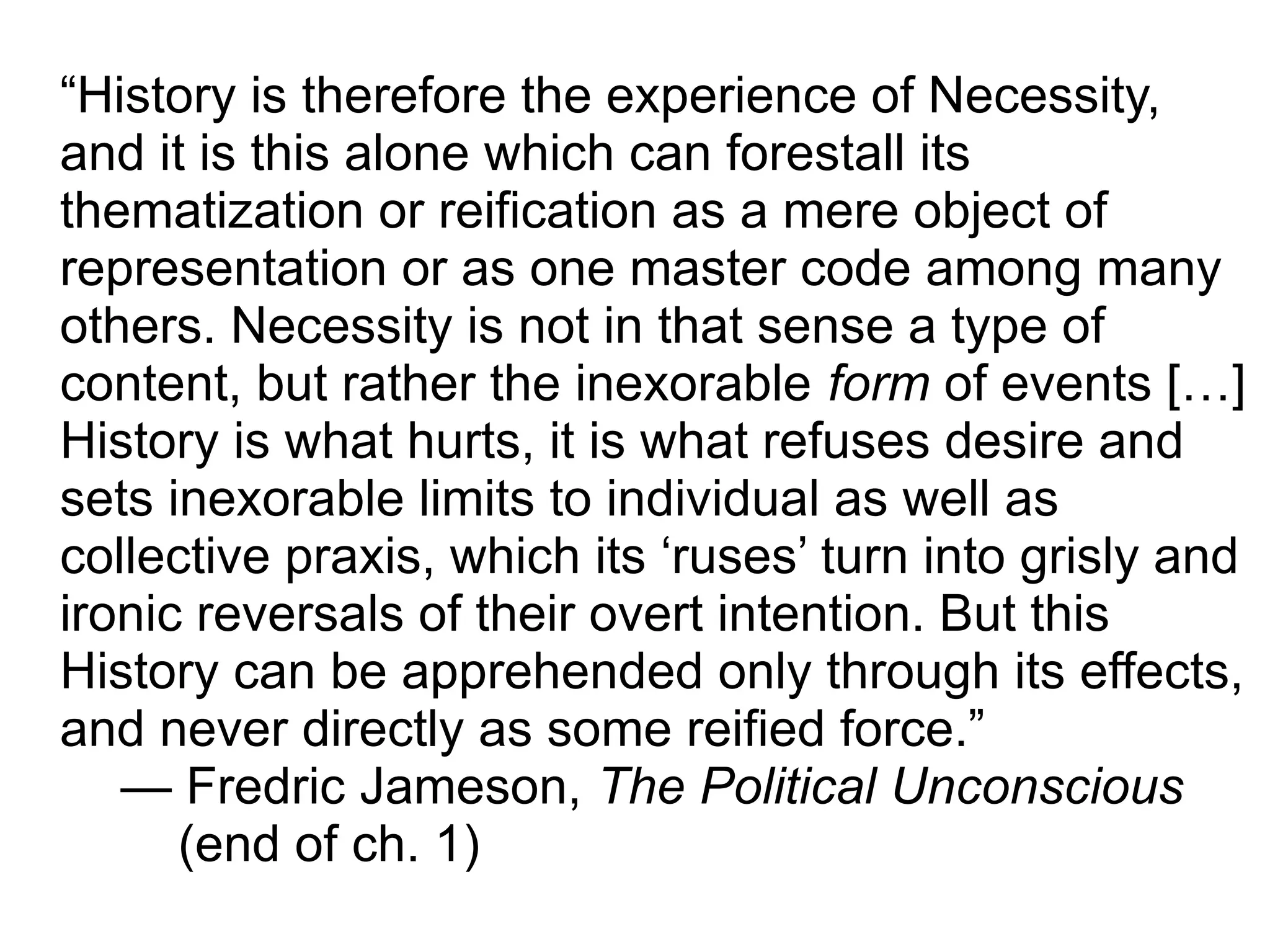 “History is therefore the experience of Necessity,
and it is this alone which can forestall its
thematization or reification as a mere object of
representation or as one master code among many
others. Necessity is not in that sense a type of
content, but rather the inexorable form of events […]
History is what hurts, it is what refuses desire and
sets inexorable limits to individual as well as
collective praxis, which its ‘ruses’ turn into grisly and
ironic reversals of their overt intention. But this
History can be apprehended only through its effects,
and never directly as some reified force.”
— Fredric Jameson, The Political Unconscious
(end of ch. 1)
 