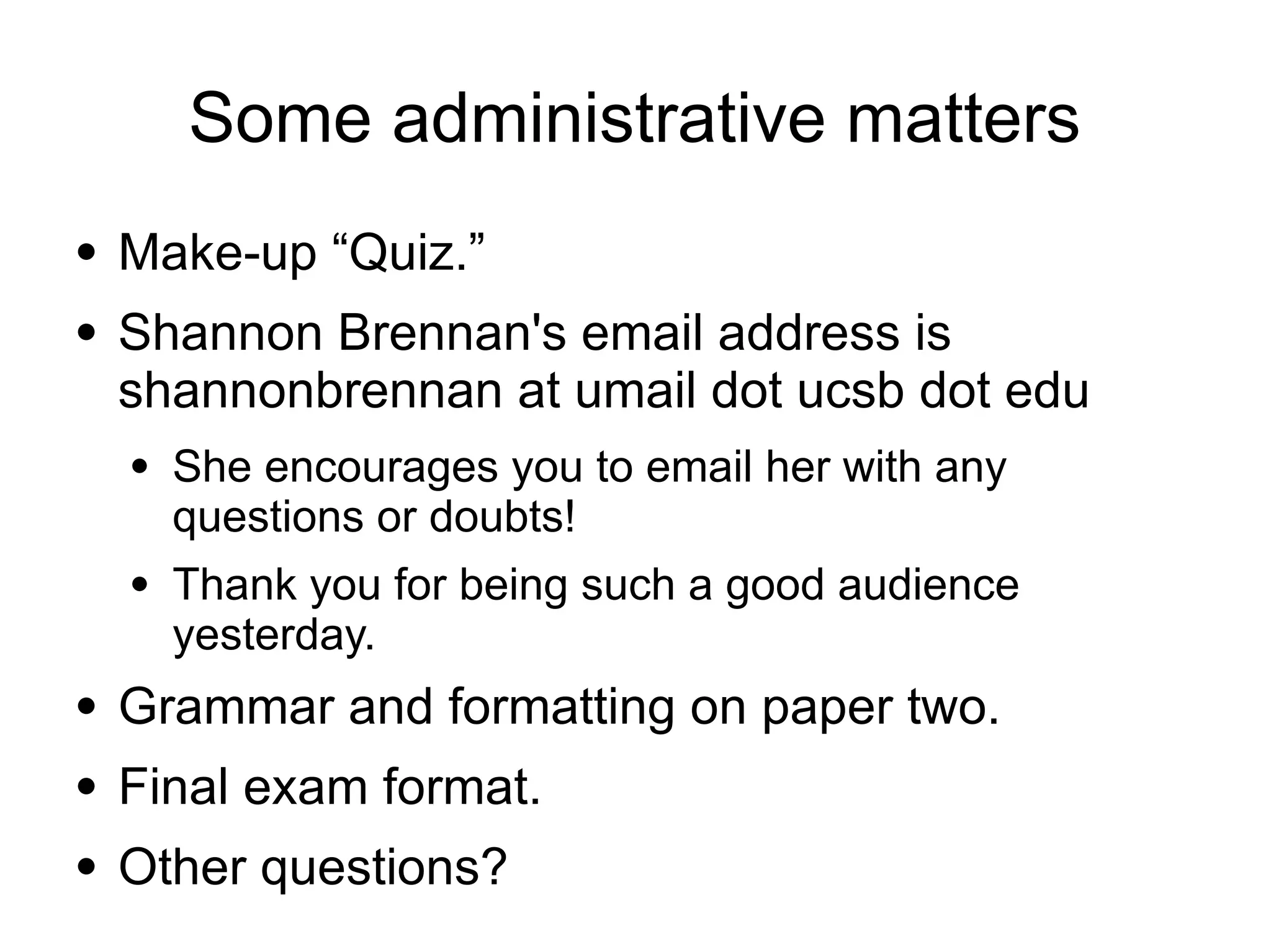 Some administrative matters
● Make-up “Quiz.”
● Shannon Brennan's email address is
shannonbrennan at umail dot ucsb dot edu
● She encourages you to email her with any
questions or doubts!
● Thank you for being such a good audience
yesterday.
● Grammar and formatting on paper two.
● Final exam format.
● Other questions?
 