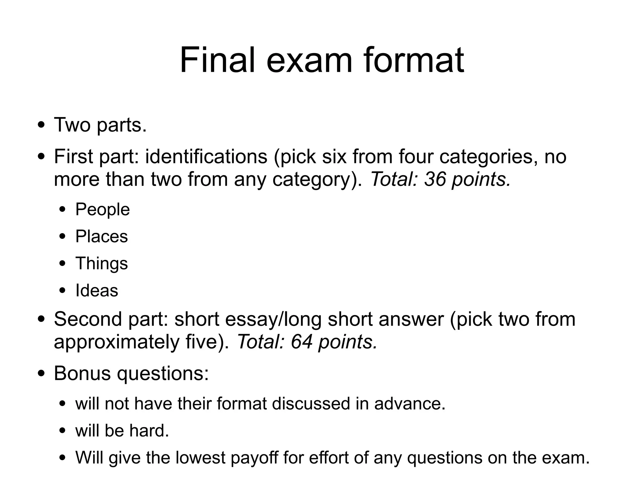 Final exam format
● Two parts.
● First part: identifications (pick six from four categories, no
more than two from any category). Total: 36 points.
● People
● Places
● Things
● Ideas
● Second part: short essay/long short answer (pick two from
approximately five). Total: 64 points.
● Bonus questions:
● will not have their format discussed in advance.
● will be hard.
● Will give the lowest payoff for effort of any questions on the exam.
 