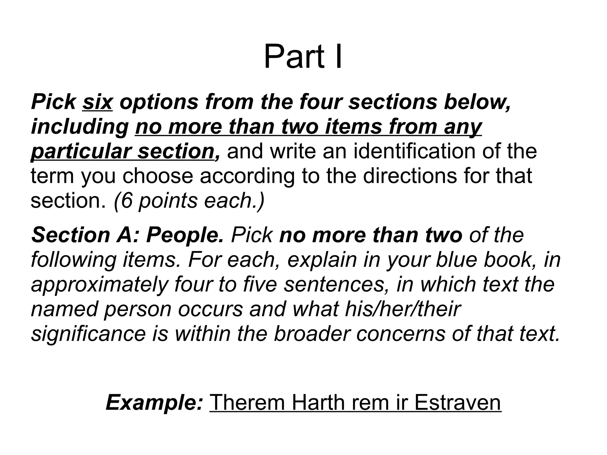 Part I
Pick six options from the four sections below,
including no more than two items from any
particular section, and write an identification of the
term you choose according to the directions for that
section. (6 points each.)
Section A: People. Pick no more than two of the
following items. For each, explain in your blue book, in
approximately four to five sentences, in which text the
named person occurs and what his/her/their
significance is within the broader concerns of that text.
Example: Therem Harth rem ir Estraven
 