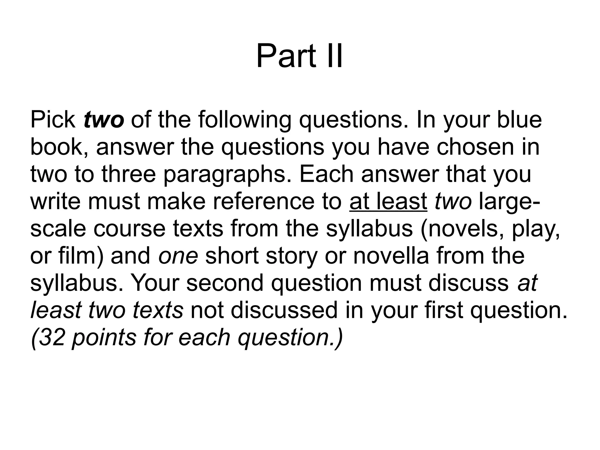 Part II
Pick two of the following questions. In your blue
book, answer the questions you have chosen in
two to three paragraphs. Each answer that you
write must make reference to at least two large-
scale course texts from the syllabus (novels, play,
or film) and one short story or novella from the
syllabus. Your second question must discuss at
least two texts not discussed in your first question.
(32 points for each question.)
 
