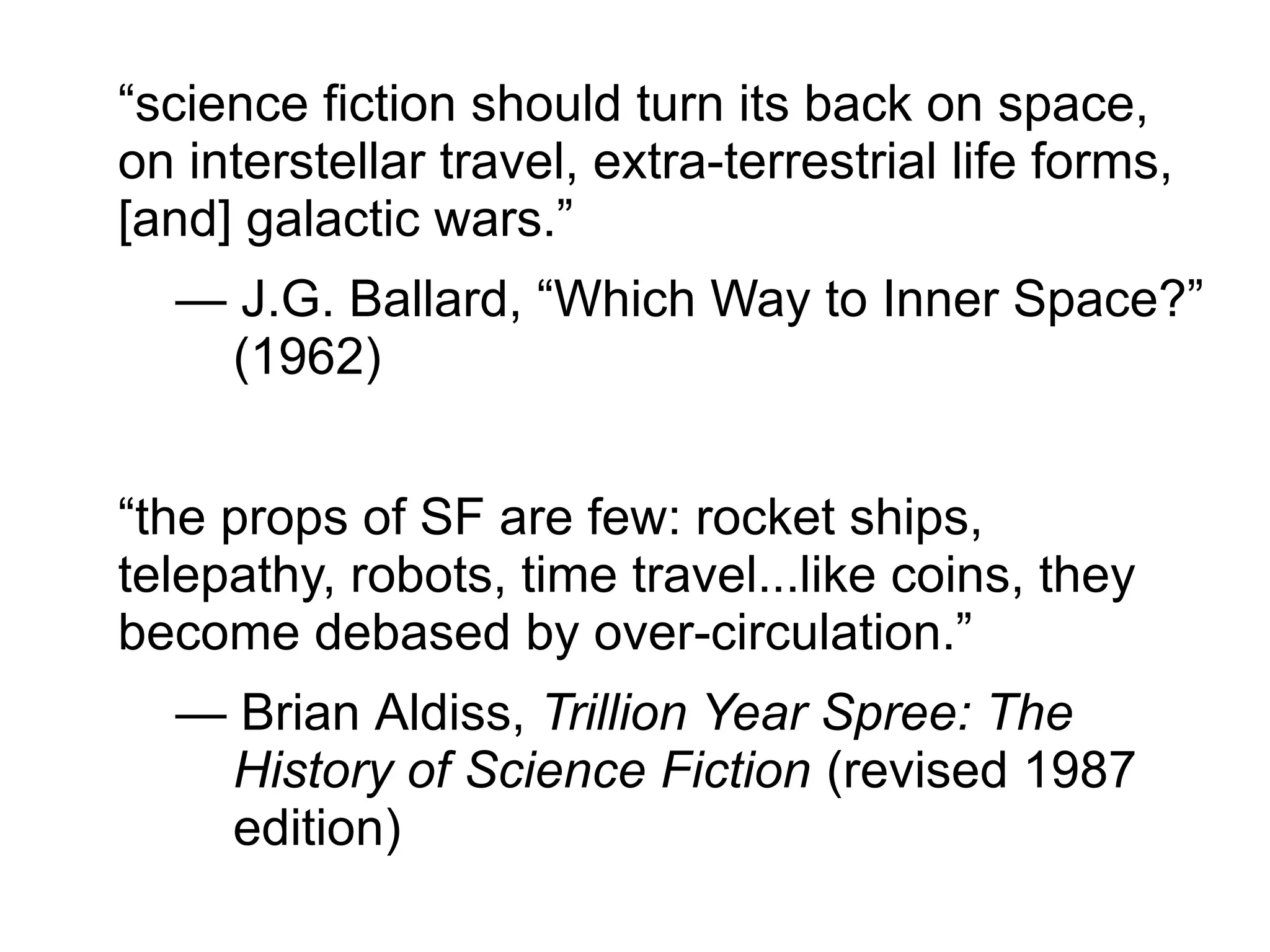“science fiction should turn its back on space,
on interstellar travel, extra-terrestrial life forms,
[and] galactic wars.”
— J.G. Ballard, “Which Way to Inner Space?”
(1962)
“the props of SF are few: rocket ships,
telepathy, robots, time travel...like coins, they
become debased by over-circulation.”
— Brian Aldiss, Trillion Year Spree: The
History of Science Fiction (revised 1987
edition)
 