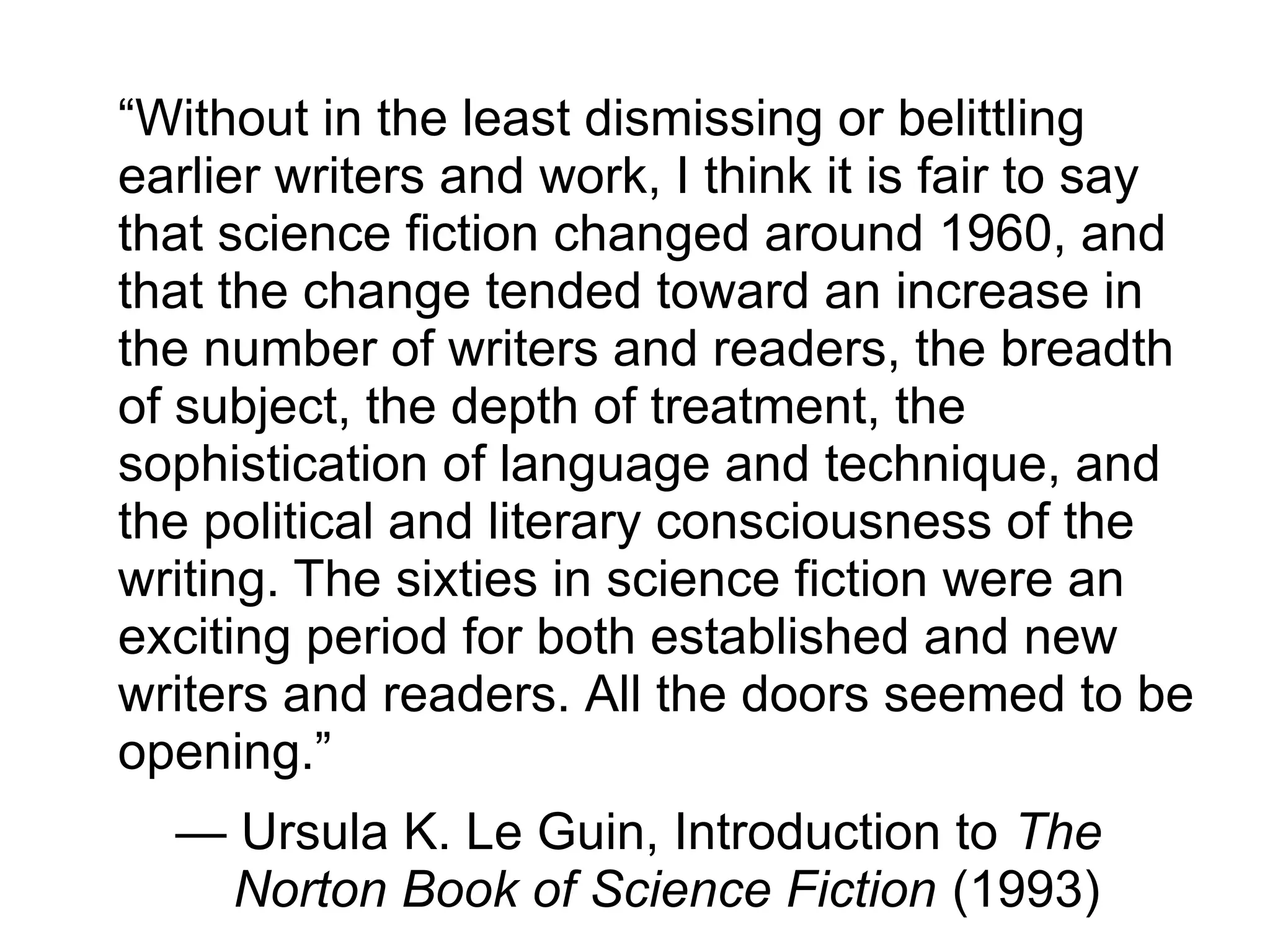 “Without in the least dismissing or belittling
earlier writers and work, I think it is fair to say
that science fiction changed around 1960, and
that the change tended toward an increase in
the number of writers and readers, the breadth
of subject, the depth of treatment, the
sophistication of language and technique, and
the political and literary consciousness of the
writing. The sixties in science fiction were an
exciting period for both established and new
writers and readers. All the doors seemed to be
opening.”
— Ursula K. Le Guin, Introduction to The
Norton Book of Science Fiction (1993)
 