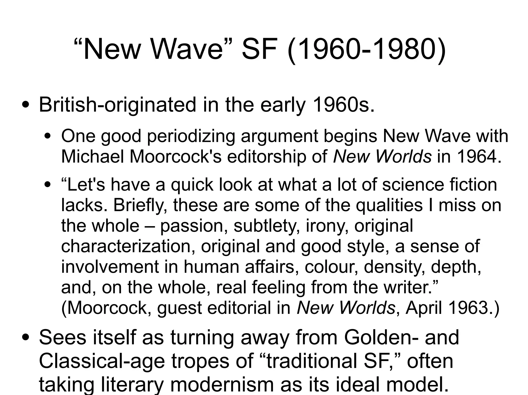 “New Wave” SF (1960-1980)
● British-originated in the early 1960s.
● One good periodizing argument begins New Wave with
Michael Moorcock's editorship of New Worlds in 1964.
● “Let's have a quick look at what a lot of science fiction
lacks. Briefly, these are some of the qualities I miss on
the whole – passion, subtlety, irony, original
characterization, original and good style, a sense of
involvement in human affairs, colour, density, depth,
and, on the whole, real feeling from the writer.”
(Moorcock, guest editorial in New Worlds, April 1963.)
● Sees itself as turning away from Golden- and
Classical-age tropes of “traditional SF,” often
taking literary modernism as its ideal model.
 