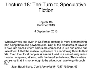 Lecture 18: The Turn to Speculative
Fiction
English 192
Summer 2013
4 September 2013
“Wherever you are, even in California, nothing is more demoralizing
than being there and nowhere else. One of the pleasures of travel is
to dive into places where others are compelled to live and come out
unscathed, full of the malicious pleasure of abandoning them to their
fate. Even their local happiness seems tuned to a secret resignation.
It never compares, at least, with the freedom to leave. This is when
you sense that it is not enough to be alive; you have to go through
life.”
— Jean Baudrilliard, Cool Memories II: 1987-1990 (p. 43)
 