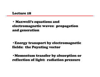 Lecture 18
• Maxwell’s equations and
electromagnetic waves: propagation
and generation
•Energy transport by electromagnetic
fields: the Poynting vector
•Momentum transfer by absorption or
reflection of light: radiation pressure

 