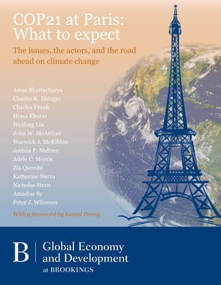 Amar Bhattacharya
Charles K. Ebinger
Charles Frank
Homi Kharas
Weifeng Liu
John W. McArthur
Warwick J. McKibbin
Joshua P. Meltzer
Adele C. Morris
Zia Qureshi
Katherine Sierra
Nicholas Stern
Amadou Sy
Peter J. Wilcoxen
With a foreword by Kemal Derviş
COP21 at Paris:
What to expect
The issues, the actors, and the road
ahead on climate change
 