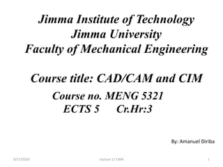Jimma Institute of Technology
Jimma University
Faculty of Mechanical Engineering
Course title: CAD/CAM and CIM
Course no. MENG 5321
ECTS 5 Cr.Hr:3
By: Amanuel Diriba
9/17/2019 Lecture 17 CAM 1
 