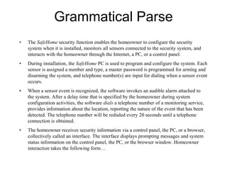 Grammatical Parse
• The SafeHome security function enables the homeowner to configure the security
system when it is installed, monitors all sensors connected to the security system, and
interacts with the homeowner through the Internet, a PC, or a control panel.
• During installation, the SafeHome PC is used to program and configure the system. Each
sensor is assigned a number and type, a master password is programmed for arming and
disarming the system, and telephone number(s) are input for dialing when a sensor event
occurs.
• When a sensor event is recognized, the software invokes an audible alarm attached to
the system. After a delay time that is specified by the homeowner during system
configuration activities, the software dials a telephone number of a monitoring service,
provides information about the location, reporting the nature of the event that has been
detected. The telephone number will be redialed every 20 seconds until a telephone
connection is obtained.
• The homeowner receives security information via a control panel, the PC, or a browser,
collectively called an interface. The interface displays prompting messages and system
status information on the control panel, the PC, or the browser window. Homeowner
interaction takes the following form…
 