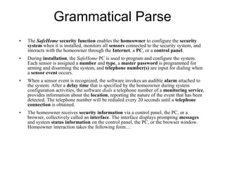 Grammatical Parse
• The SafeHome security function enables the homeowner to configure the security
system when it is installed, monitors all sensors connected to the security system, and
interacts with the homeowner through the Internet, a PC, or a control panel.
• During installation, the SafeHome PC is used to program and configure the system.
Each sensor is assigned a number and type, a master password is programmed for
arming and disarming the system, and telephone number(s) are input for dialing when
a sensor event occurs.
• When a sensor event is recognized, the software invokes an audible alarm attached to
the system. After a delay time that is specified by the homeowner during system
configuration activities, the software dials a telephone number of a monitoring service,
provides information about the location, reporting the nature of the event that has been
detected. The telephone number will be redialed every 20 seconds until a telephone
connection is obtained.
• The homeowner receives security information via a control panel, the PC, or a
browser, collectively called an interface. The interface displays prompting messages
and system status information on the control panel, the PC, or the browser window.
Homeowner interaction takes the following form…
 