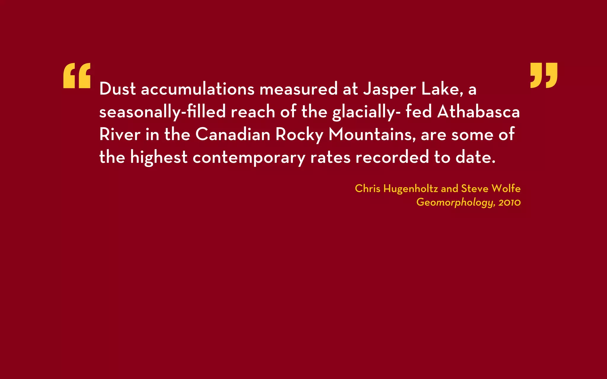 “   Dust accumulations measured at Jasper Lake, a
    seasonally-ﬁlled reach of the glacially- fed Athabasca
    River in the Canadian Rocky Mountains, are some of
                                                                       ”
    the highest contemporary rates recorded to date.
                                    Chris Hugenholtz and Steve Wolfe
                                               Geomorphology, 2010
 