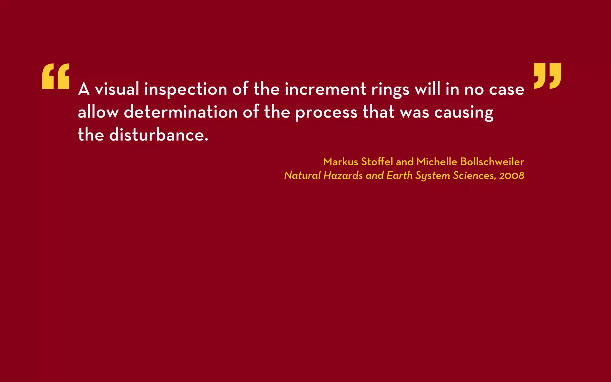 “   A visual inspection of the increment rings will in no case
    allow determination of the process that was causing
    the disturbance.
                                                                                 ”
                                      Markus Stoﬀel and Michelle Bollschweiler
                              Natural Hazards and Earth System Sciences, 2008
 