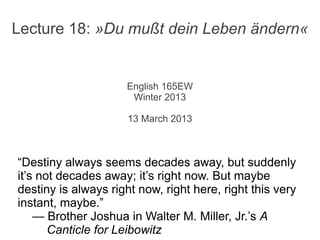 Lecture 18: »Du mußt dein Leben ändern«


                     English 165EW
                      Winter 2013

                      13 March 2013



“Destiny always seems decades away, but suddenly
it’s not decades away; it’s right now. But maybe
destiny is always right now, right here, right this very
instant, maybe.”
    — Brother Joshua in Walter M. Miller, Jr.’s A
       Canticle for Leibowitz
 