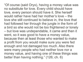“Of course (said Oryx), having a money value was
no substitute for love. Every child should have
love, every person should have it. She herself
would rather have had her mother’s love – the
love she still continued to believe in, the love that
had followed her through the jungle in the form of
a bird so she would not be too frightened or lonely
– but love was undependable, it came and then it
went, so it was good to have a money value,
because then at least those who wanted to make
a profit from you would make sure you were fed
enough and not damaged too much. Also there
were many people who had neither love nor a
money value, and having one of these things was
better than having nothing.” (126; ch. 6)
 