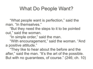 What Do People Want?

   “What people want is perfection,” said the
man. “In themselves.”
   “But they need the steps to it to be pointed
out,” said the woman.
   “In simple order,” said the man.
   “With encouragement,” said the woman. “And
a positive attitude.”
   “They like to hear about the before and the
after,” said the man. “It’s the art of the possible.
But with no guarantees, of course.” (246; ch. 10)
 