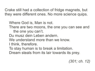 Crake still had a collection of fridge magnets, but
they were different ones. No more science quips.

  Where God is, Man is not.
  There are two moons, the one you can see and
      the one you can’t.
  Du musz dein Leben andern.
  We understand more than we know.
  I think, therefore.
  To stay human is to break a limitation.
  Dream steals from its lair towards its prey.

                                       (301; ch. 12)
 