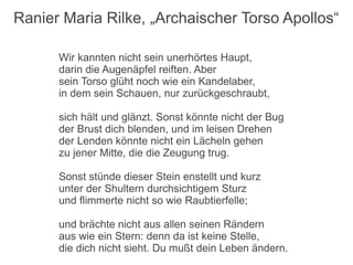 Ranier Maria Rilke, „Archaischer Torso Apollos“

      Wir kannten nicht sein unerhörtes Haupt,
      darin die Augenäpfel reiften. Aber
      sein Torso glüht noch wie ein Kandelaber,
      in dem sein Schauen, nur zurückgeschraubt,

      sich hält und glänzt. Sonst könnte nicht der Bug
      der Brust dich blenden, und im leisen Drehen
      der Lenden könnte nicht ein Lächeln gehen
      zu jener Mitte, die die Zeugung trug.

      Sonst stünde dieser Stein enstellt und kurz
      unter der Shultern durchsichtigem Sturz
      und flimmerte nicht so wie Raubtierfelle;

      und brächte nicht aus allen seinen Rändern
      aus wie ein Stern: denn da ist keine Stelle,
      die dich nicht sieht. Du mußt dein Leben ändern.
 
