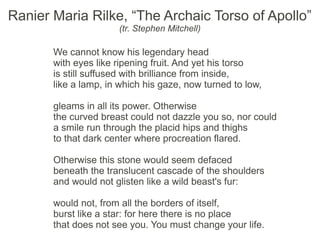 Ranier Maria Rilke, “The Archaic Torso of Apollo”
                      (tr. Stephen Mitchell)

       We cannot know his legendary head
       with eyes like ripening fruit. And yet his torso
       is still suffused with brilliance from inside,
       like a lamp, in which his gaze, now turned to low,

       gleams in all its power. Otherwise
       the curved breast could not dazzle you so, nor could
       a smile run through the placid hips and thighs
       to that dark center where procreation flared.

       Otherwise this stone would seem defaced
       beneath the translucent cascade of the shoulders
       and would not glisten like a wild beast's fur:

       would not, from all the borders of itself,
       burst like a star: for here there is no place
       that does not see you. You must change your life.
 