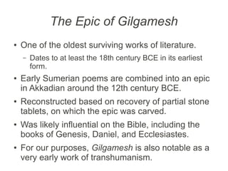 The Epic of Gilgamesh
●   One of the oldest surviving works of literature.
    –   Dates to at least the 18th century BCE in its earliest
        form.
●   Early Sumerian poems are combined into an epic
    in Akkadian around the 12th century BCE.
●   Reconstructed based on recovery of partial stone
    tablets, on which the epic was carved.
●   Was likely influential on the Bible, including the
    books of Genesis, Daniel, and Ecclesiastes.
●   For our purposes, Gilgamesh is also notable as a
    very early work of transhumanism.
 