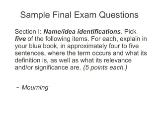 Sample Final Exam Questions
Section I: Name/idea identifications. Pick
five of the following items. For each, explain in
your blue book, in approximately four to five
sentences, where the term occurs and what its
definition is, as well as what its relevance
and/or significance are. (5 points each.)


–   Mourning
 