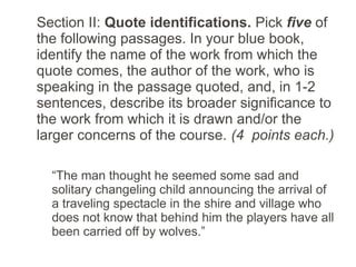 Section II: Quote identifications. Pick five of
the following passages. In your blue book,
identify the name of the work from which the
quote comes, the author of the work, who is
speaking in the passage quoted, and, in 1-2
sentences, describe its broader significance to
the work from which it is drawn and/or the
larger concerns of the course. (4 points each.)

  “The man thought he seemed some sad and
  solitary changeling child announcing the arrival of
  a traveling spectacle in the shire and village who
  does not know that behind him the players have all
  been carried off by wolves.”
 